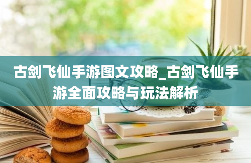 古剑飞仙手游图文攻略_古剑飞仙手游全面攻略与玩法解析