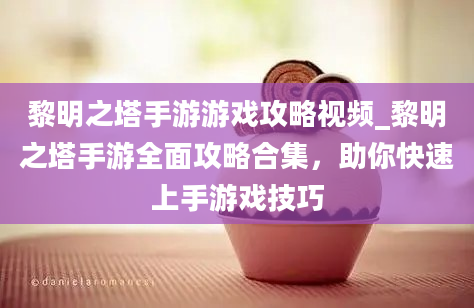 黎明之塔手游游戏攻略视频_黎明之塔手游全面攻略合集，助你快速上手游戏技巧