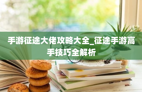 手游征途大佬攻略大全_征途手游高手技巧全解析