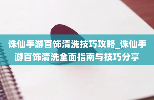 诛仙手游首饰清洗技巧攻略_诛仙手游首饰清洗全面指南与技巧分享