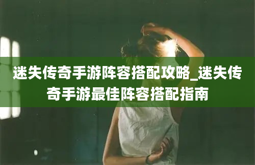 迷失传奇手游阵容搭配攻略_迷失传奇手游最佳阵容搭配指南