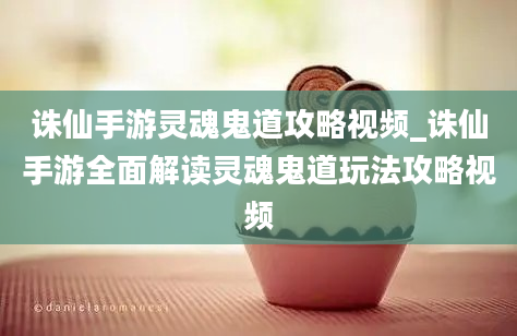 诛仙手游灵魂鬼道攻略视频_诛仙手游全面解读灵魂鬼道玩法攻略视频