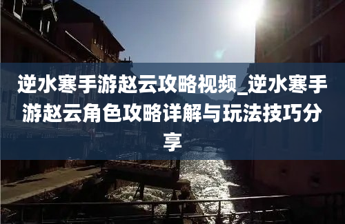 逆水寒手游赵云攻略视频_逆水寒手游赵云角色攻略详解与玩法技巧分享