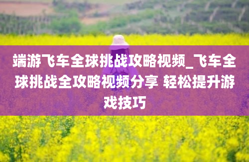 端游飞车全球挑战攻略视频_飞车全球挑战全攻略视频分享 轻松提升游戏技巧