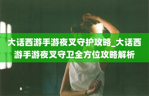 大话西游手游夜叉守护攻略_大话西游手游夜叉守卫全方位攻略解析