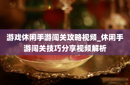 游戏休闲手游闯关攻略视频_休闲手游闯关技巧分享视频解析