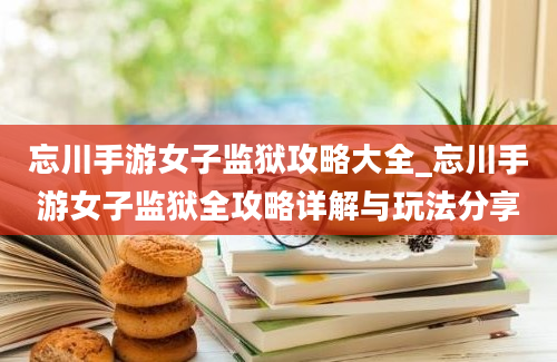 忘川手游女子监狱攻略大全_忘川手游女子监狱全攻略详解与玩法分享