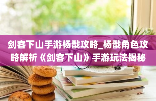 剑客下山手游杨戬攻略_杨戬角色攻略解析《剑客下山》手游玩法揭秘