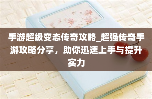 手游超级变态传奇攻略_超强传奇手游攻略分享，助你迅速上手与提升实力