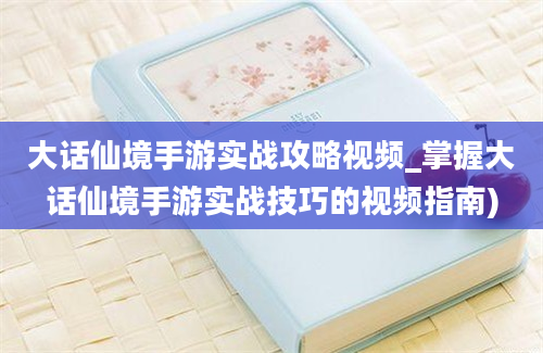 大话仙境手游实战攻略视频_掌握大话仙境手游实战技巧的视频指南)