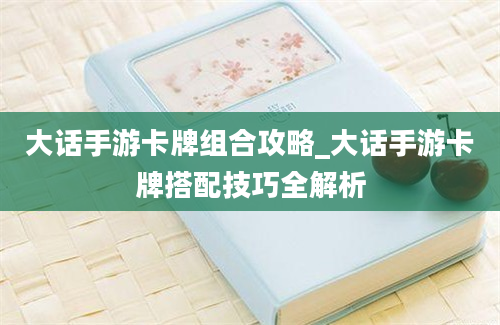 大话手游卡牌组合攻略_大话手游卡牌搭配技巧全解析