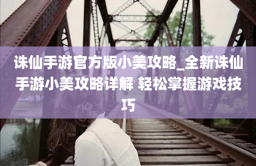 诛仙手游官方版小美攻略_全新诛仙手游小美攻略详解 轻松掌握游戏技巧