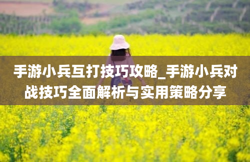 手游小兵互打技巧攻略_手游小兵对战技巧全面解析与实用策略分享