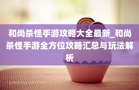 和尚杀怪手游攻略大全最新_和尚杀怪手游全方位攻略汇总与玩法解析