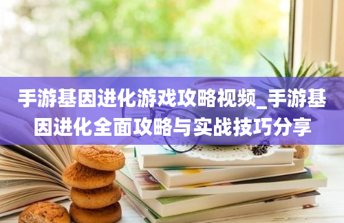 手游基因进化游戏攻略视频_手游基因进化全面攻略与实战技巧分享