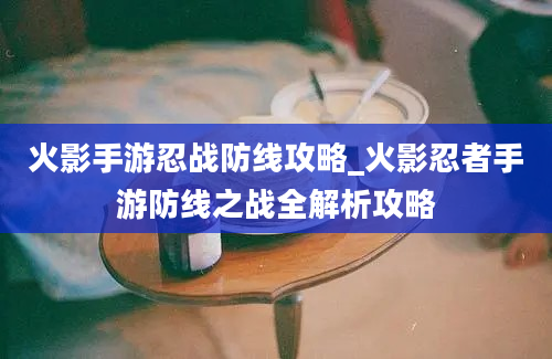 火影手游忍战防线攻略_火影忍者手游防线之战全解析攻略