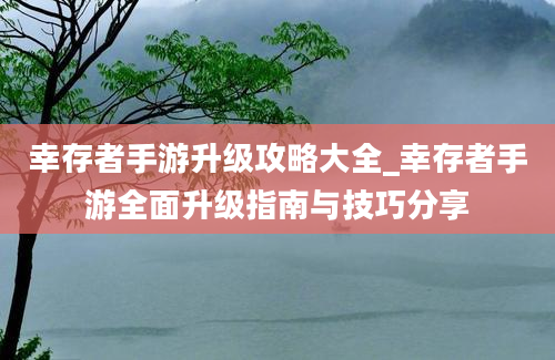 幸存者手游升级攻略大全_幸存者手游全面升级指南与技巧分享