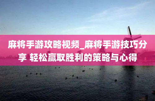 麻将手游攻略视频_麻将手游技巧分享 轻松赢取胜利的策略与心得