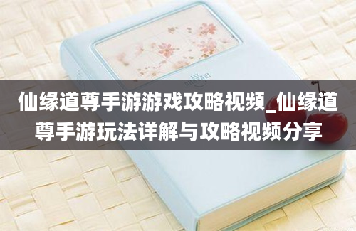 仙缘道尊手游游戏攻略视频_仙缘道尊手游玩法详解与攻略视频分享