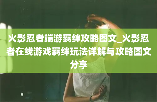 火影忍者端游羁绊攻略图文_火影忍者在线游戏羁绊玩法详解与攻略图文分享