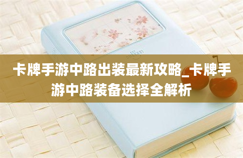 卡牌手游中路出装最新攻略_卡牌手游中路装备选择全解析