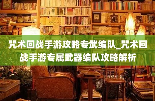 咒术回战手游攻略专武编队_咒术回战手游专属武器编队攻略解析