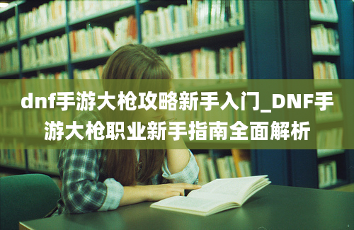 dnf手游大枪攻略新手入门_DNF手游大枪职业新手指南全面解析