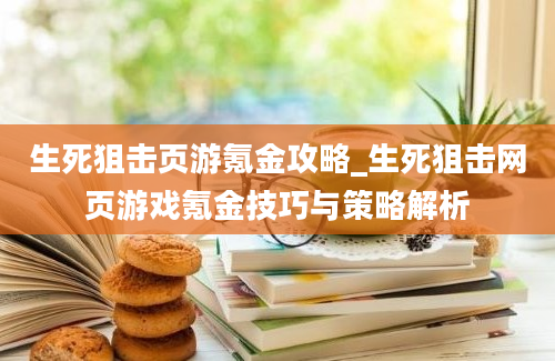 生死狙击页游氪金攻略_生死狙击网页游戏氪金技巧与策略解析