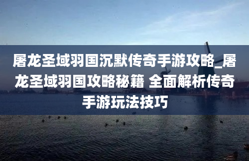 屠龙圣域羽国沉默传奇手游攻略_屠龙圣域羽国攻略秘籍 全面解析传奇手游玩法技巧