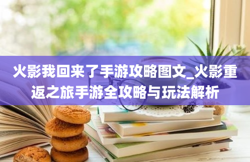 火影我回来了手游攻略图文_火影重返之旅手游全攻略与玩法解析