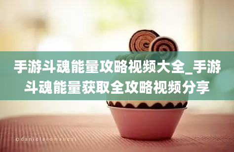 手游斗魂能量攻略视频大全_手游斗魂能量获取全攻略视频分享