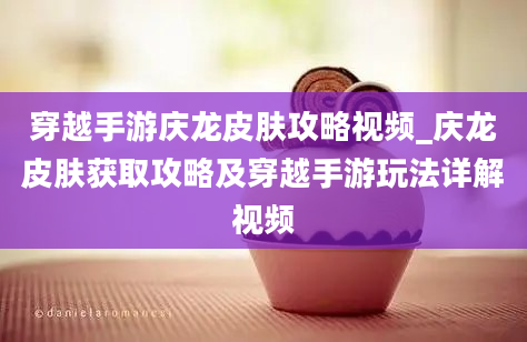 穿越手游庆龙皮肤攻略视频_庆龙皮肤获取攻略及穿越手游玩法详解视频