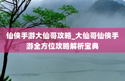 仙侠手游大仙哥攻略_大仙哥仙侠手游全方位攻略解析宝典