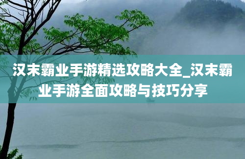 汉末霸业手游精选攻略大全_汉末霸业手游全面攻略与技巧分享