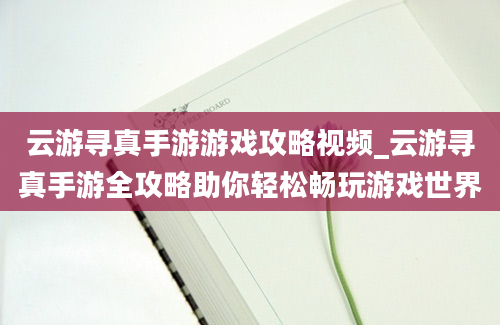 云游寻真手游游戏攻略视频_云游寻真手游全攻略助你轻松畅玩游戏世界