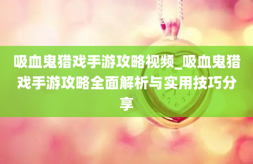 吸血鬼猎戏手游攻略视频_吸血鬼猎戏手游攻略全面解析与实用技巧分享