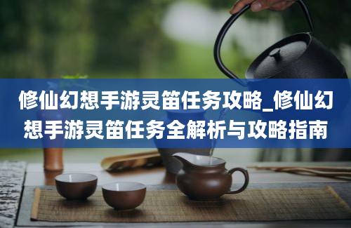 修仙幻想手游灵笛任务攻略_修仙幻想手游灵笛任务全解析与攻略指南