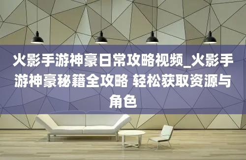 火影手游神豪日常攻略视频_火影手游神豪秘籍全攻略 轻松获取资源与角色