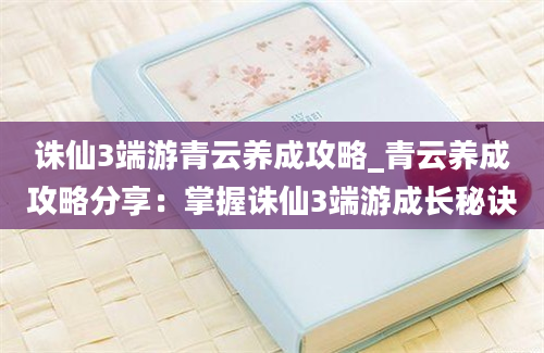 诛仙3端游青云养成攻略_青云养成攻略分享：掌握诛仙3端游成长秘诀