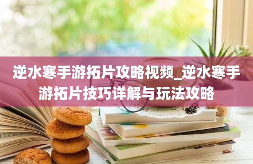 逆水寒手游拓片攻略视频_逆水寒手游拓片技巧详解与玩法攻略