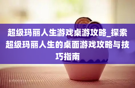 超级玛丽人生游戏桌游攻略_探索超级玛丽人生的桌面游戏攻略与技巧指南