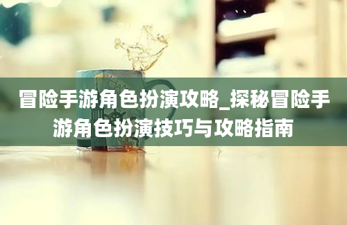 冒险手游角色扮演攻略_探秘冒险手游角色扮演技巧与攻略指南