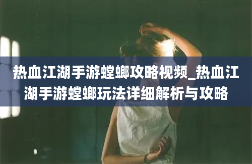 热血江湖手游螳螂攻略视频_热血江湖手游螳螂玩法详细解析与攻略