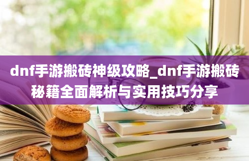 dnf手游搬砖神级攻略_dnf手游搬砖秘籍全面解析与实用技巧分享