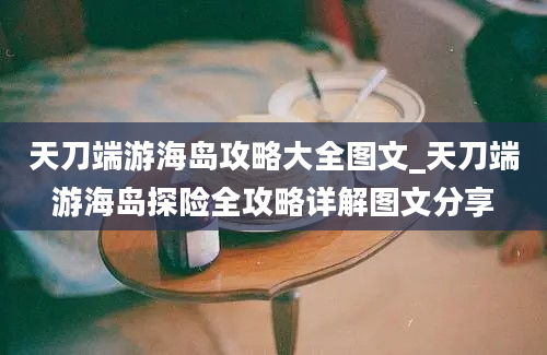 天刀端游海岛攻略大全图文_天刀端游海岛探险全攻略详解图文分享