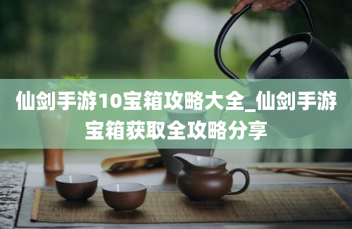 仙剑手游10宝箱攻略大全_仙剑手游宝箱获取全攻略分享