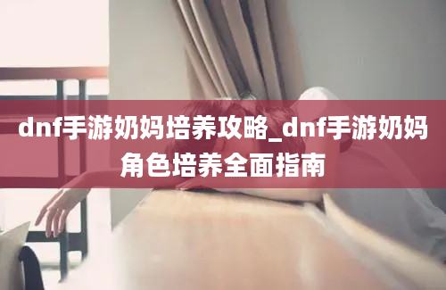 dnf手游奶妈培养攻略_dnf手游奶妈角色培养全面指南