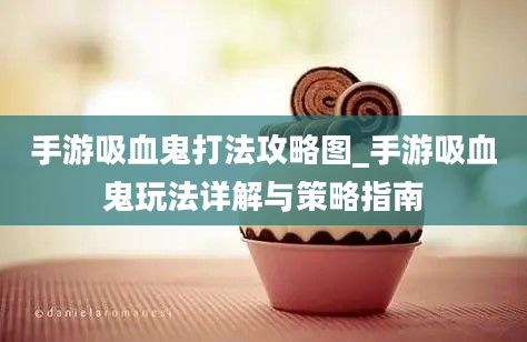 手游吸血鬼打法攻略图_手游吸血鬼玩法详解与策略指南