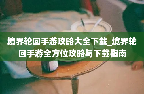 境界轮回手游攻略大全下载_境界轮回手游全方位攻略与下载指南