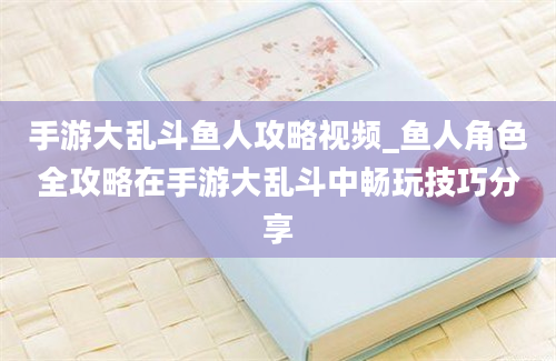 手游大乱斗鱼人攻略视频_鱼人角色全攻略在手游大乱斗中畅玩技巧分享